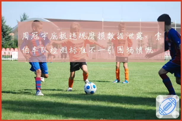 周冠宇底板违规磨损数据泄露，索伯车队检测标准不一引围场愤慨
