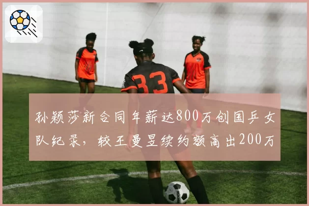 孙颖莎新合同年薪达800万创国乒女队纪录,较王曼昱续约额高出200万