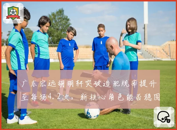 广东宏远胡明轩突破造犯规率提升至每场4.2次,新核心角色能否稳固?