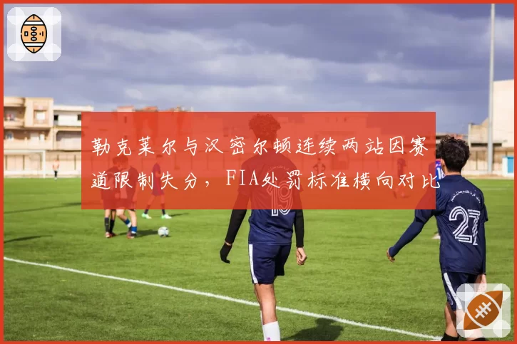 勒克莱尔与汉密尔顿连续两站因赛道限制失分,FIA处罚标准横向对比暴露出问题