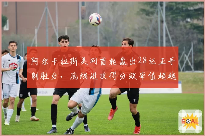 阿尔卡拉斯美网首轮轰出28记正手制胜分，底线进攻得分效率值超越个人赛季均值37%