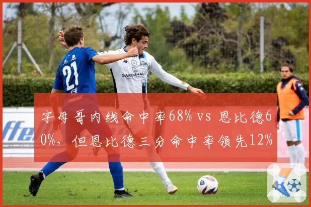 字母哥内线命中率68% vs 恩比德60%,但恩比德三分命中率领先12%