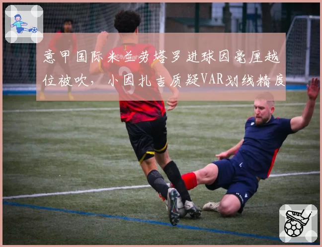 意甲国际米兰劳塔罗进球因毫厘越位被吹，小因扎吉质疑VAR划线精度
