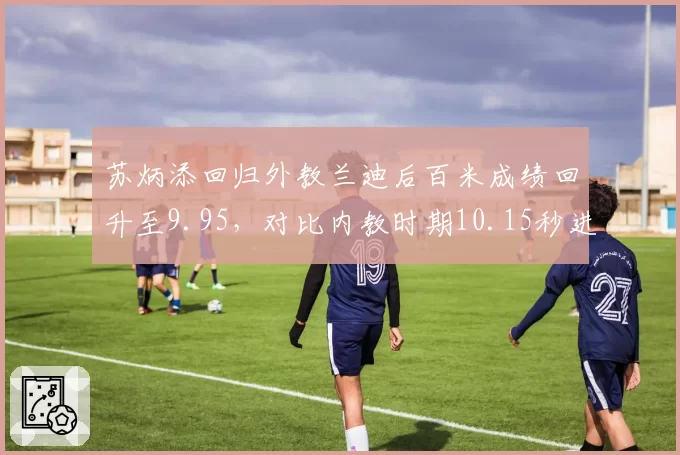 苏炳添回归外教兰迪后百米成绩回升至9.95,对比内教时期10.15秒进步显著