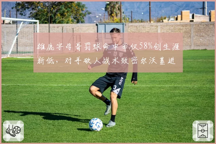 雄鹿字母哥罚球命中率仅58%创生涯新低,对手砍人战术致密尔沃基进攻效率下降__br_