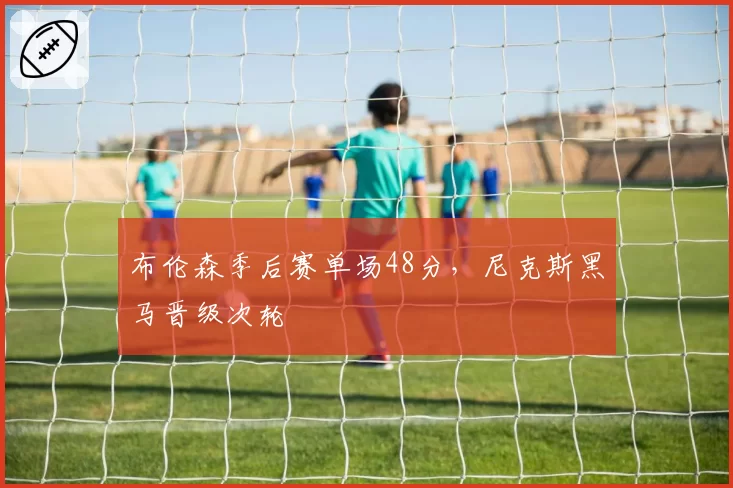 布伦森季后赛单场48分，尼克斯黑马晋级次轮