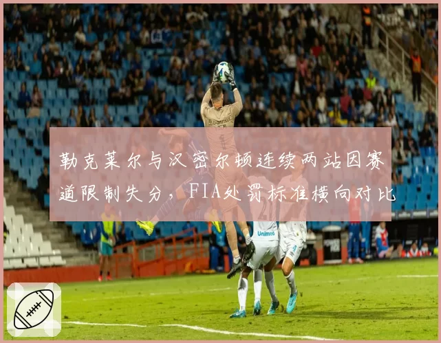 勒克莱尔与汉密尔顿连续两站因赛道限制失分,FIA处罚标准横向对比暴露出问题