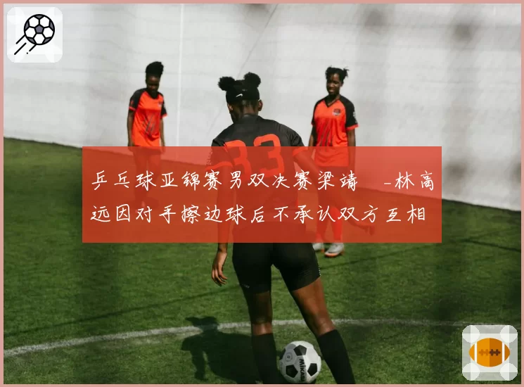乒乓球亚锦赛男双决赛梁靖崑_林高远因对手擦边球后不承认双方互相推搡险酿冲突