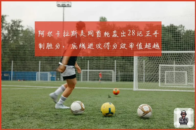 阿尔卡拉斯美网首轮轰出28记正手制胜分，底线进攻得分效率值超越个人赛季均值37%