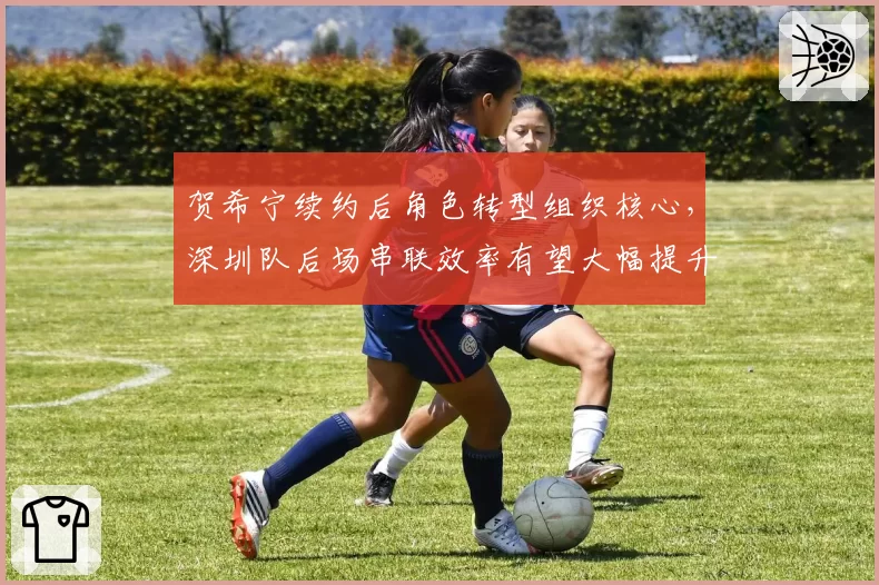 贺希宁续约后角色转型组织核心,深圳队后场串联效率有望大幅提升