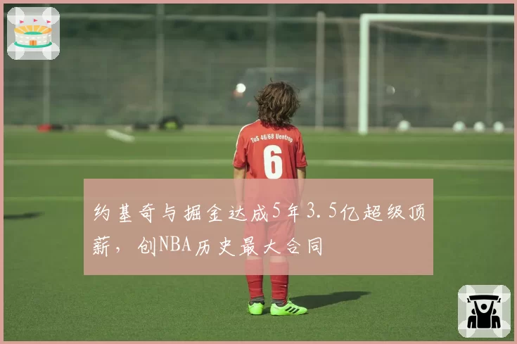 约基奇与掘金达成5年3.5亿超级顶薪，创NBA历史最大合同