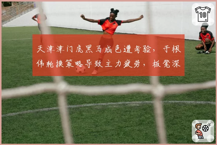 天津津门虎黑马成色遭考验,于根伟轮换策略导致主力疲劳,板凳深度成隐患