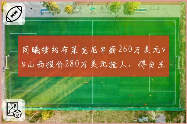 同曦续约布莱克尼年薪260万美元vs山西报价280万美元抢人,得分王争夺战价差20万美元
