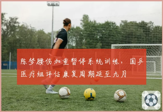 陈梦腰伤加重暂停系统训练,国乒医疗组评估康复周期延至九月