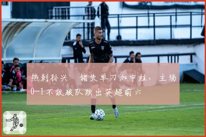 热刺孙兴慜错失单刀加中柱，主场0-1不敌狼队跌出英超前六