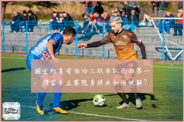 掘金约基奇场均三双率队西部第一，穆雷季后赛隐身顽疾如何破解？
