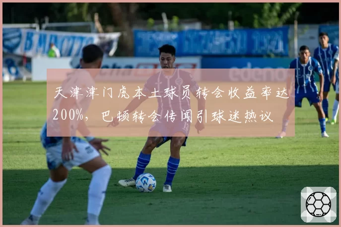 天津津门虎本土球员转会收益率达200%,巴顿转会传闻引球迷热议