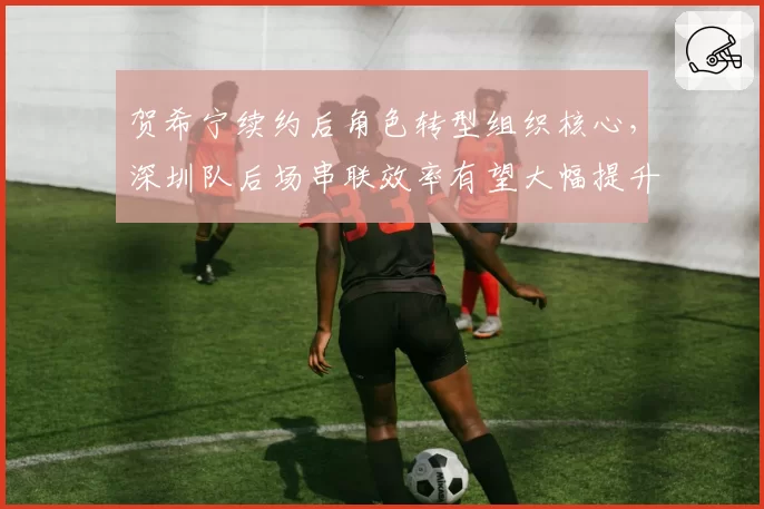 贺希宁续约后角色转型组织核心,深圳队后场串联效率有望大幅提升