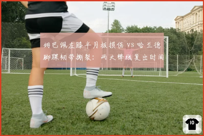姆巴佩左膝半月板损伤 vs 哈兰德脚踝韧带撕裂：两大锋线复出时间表对比