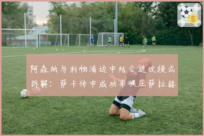 阿森纳与利物浦边中结合进攻模式拆解：萨卡传中成功率碾压萨拉赫