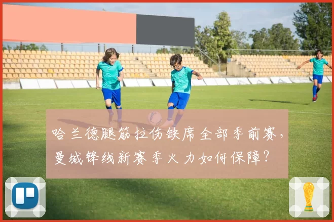 哈兰德腿筋拉伤缺席全部季前赛,曼城锋线新赛季火力如何保障?