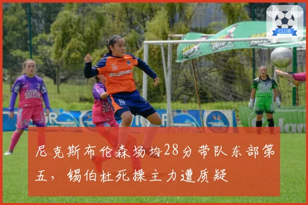 尼克斯布伦森场均28分带队东部第五，锡伯杜死操主力遭质疑
