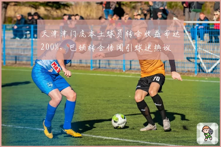 天津津门虎本土球员转会收益率达200%，巴顿转会传闻引球迷热议