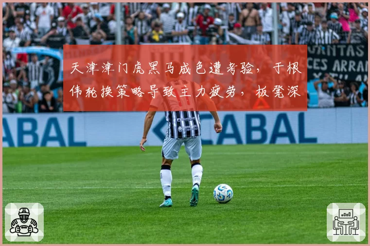 天津津门虎黑马成色遭考验,于根伟轮换策略导致主力疲劳,板凳深度成隐患