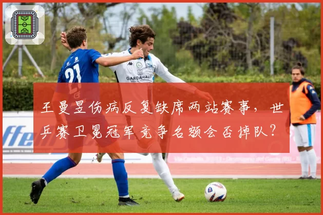 王曼昱伤病反复缺席两站赛事,世乒赛卫冕冠军竞争名额会否掉队?