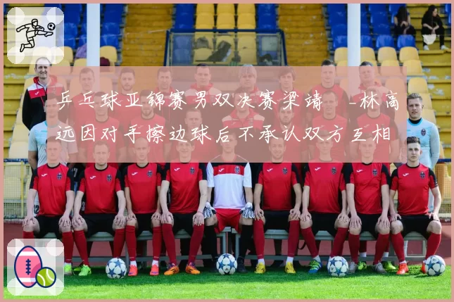 乒乓球亚锦赛男双决赛梁靖崑_林高远因对手擦边球后不承认双方互相推搡险酿冲突