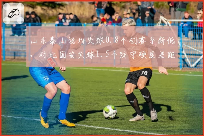 山东泰山场均失球0.8个创赛季新低，对比国安失球1.5个防守硬度差距明显