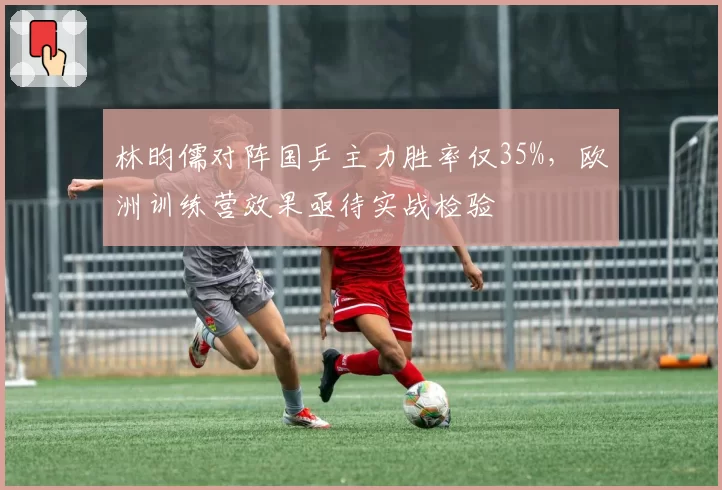 林昀儒对阵国乒主力胜率仅35%,欧洲训练营效果亟待实战检验