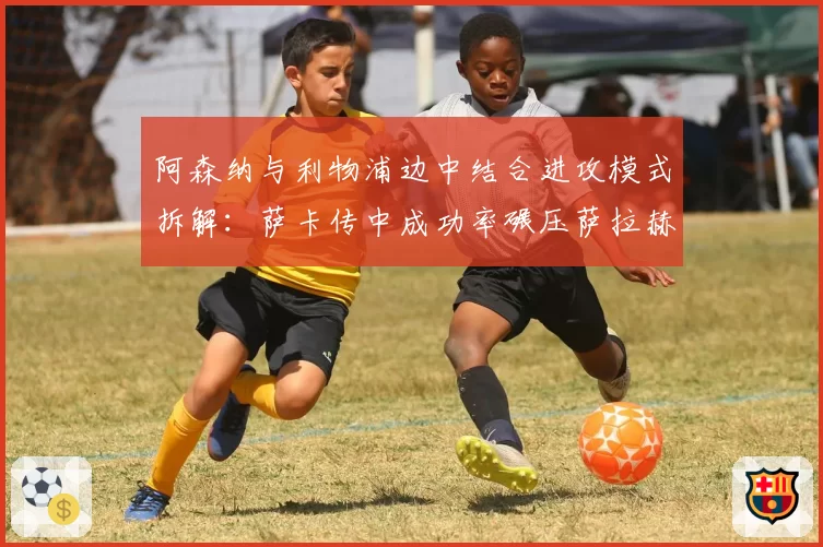 阿森纳与利物浦边中结合进攻模式拆解:萨卡传中成功率碾压萨拉赫