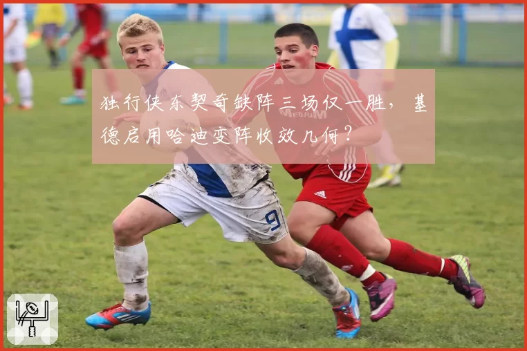 独行侠东契奇缺阵三场仅一胜，基德启用哈迪变阵收效几何？