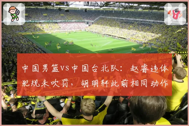 中国男篮vs中国台北队：赵睿违体犯规未吹罚，胡明轩此前相同动作遭录像追罚