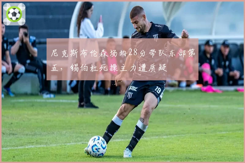 尼克斯布伦森场均28分带队东部第五，锡伯杜死操主力遭质疑