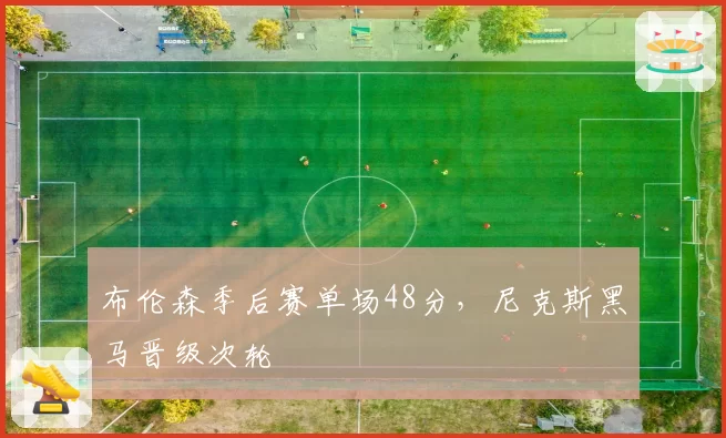 布伦森季后赛单场48分，尼克斯黑马晋级次轮