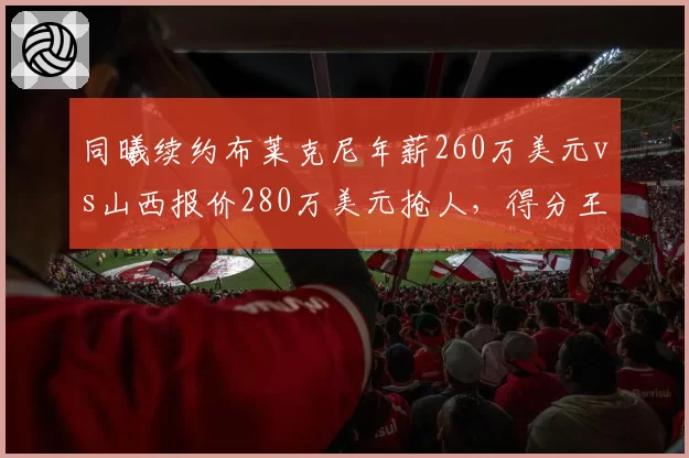 同曦续约布莱克尼年薪260万美元vs山西报价280万美元抢人,得分王争夺战价差20万美元