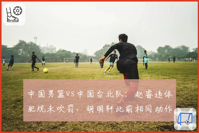 中国男篮vs中国台北队：赵睿违体犯规未吹罚，胡明轩此前相同动作遭录像追罚