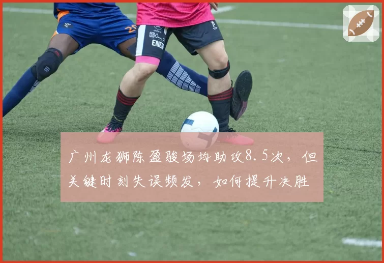 广州龙狮陈盈骏场均助攻8.5次，但关键时刻失误频发，如何提升决胜球处理？